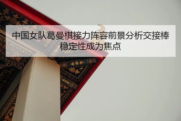 中国女队葛曼棋接力阵容前景分析交接棒稳定性成为焦点