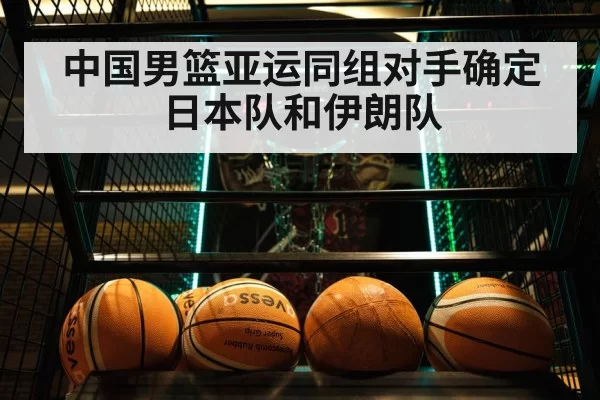 中国男篮亚运同组对手确定 日本队和伊朗队