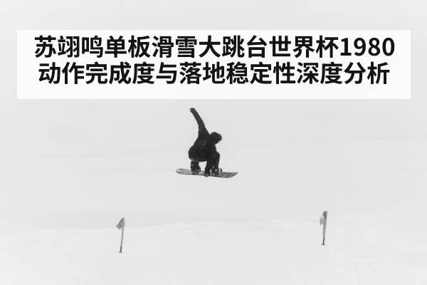 苏翊鸣单板滑雪大跳台世界杯1980动作完成度与落地稳定性深度分析